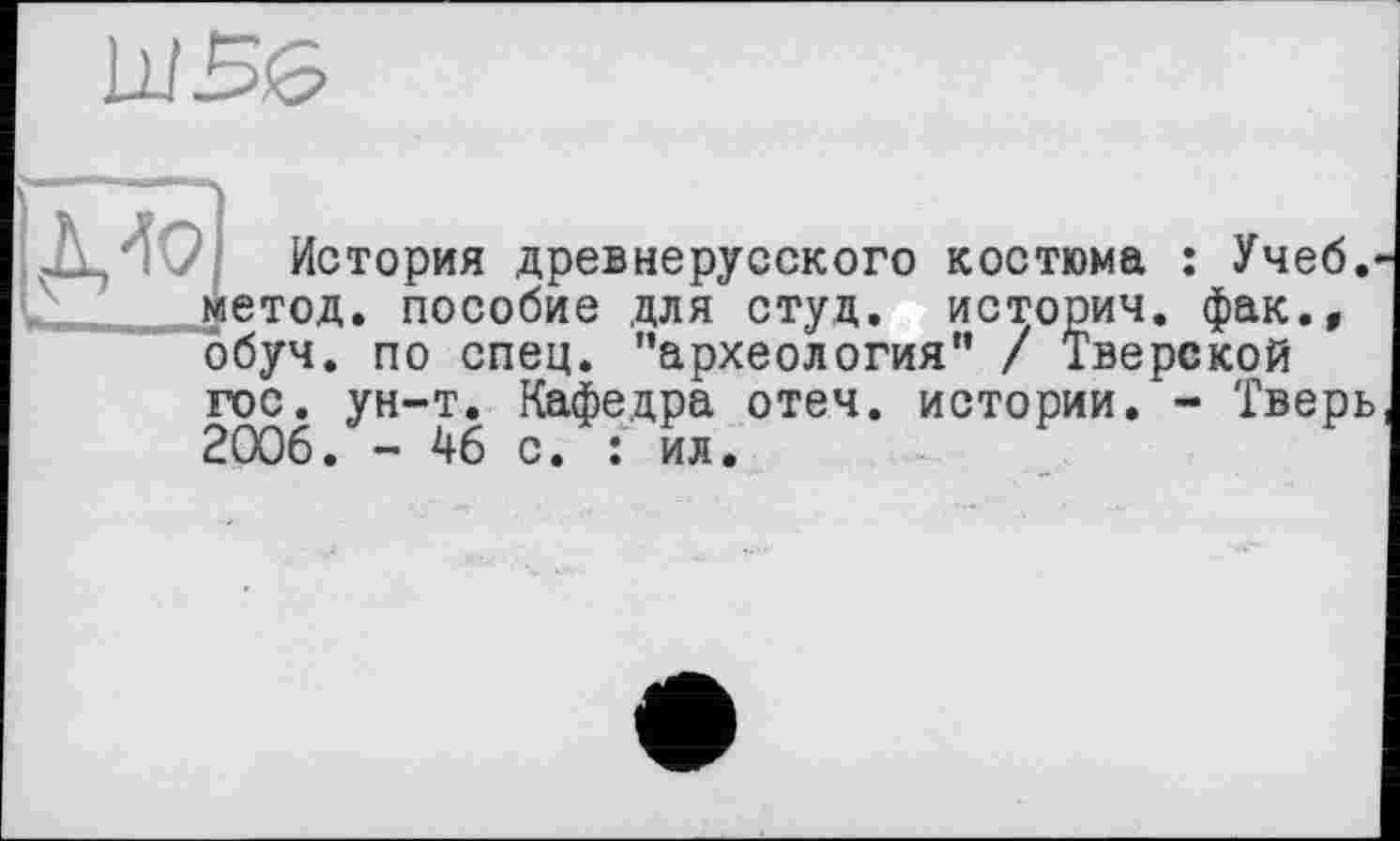 ﻿WBö
Д40І История древнерусского костюма : Учеб. ? _/._метод, пособие для студ. историч. фак.,
обуч. по спец, ’’археология" / Тверской гос. ун-т. Кафедра отеч. истории. - Тверь 2006. - 46 с. : ил.